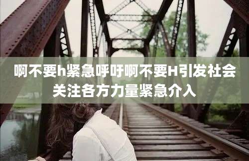 啊不要h紧急呼吁啊不要H引发社会关注各方力量紧急介入