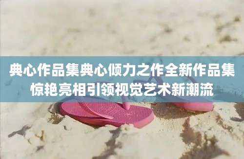 典心作品集典心倾力之作全新作品集惊艳亮相引领视觉艺术新潮流