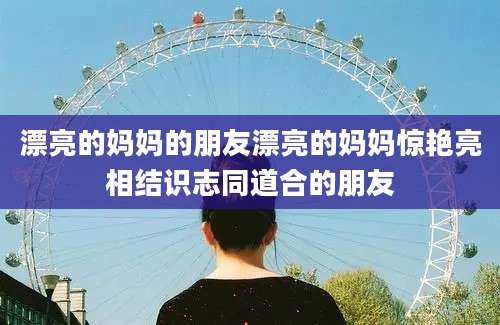 漂亮的妈妈的朋友漂亮的妈妈惊艳亮相结识志同道合的朋友