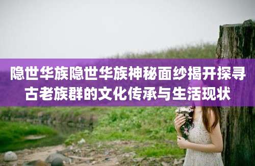 隐世华族隐世华族神秘面纱揭开探寻古老族群的文化传承与生活现状