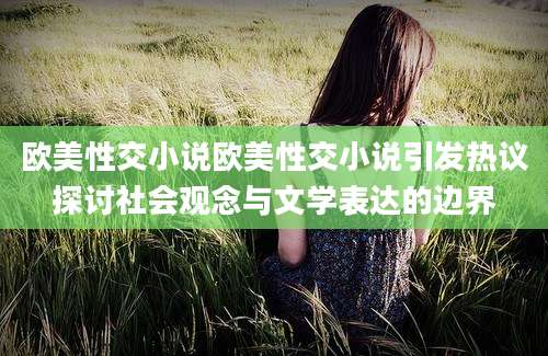 欧美性交小说欧美性交小说引发热议探讨社会观念与文学表达的边界