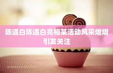 陈遇白陈遇白亮相某活动风采熠熠引发关注