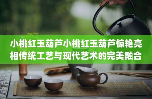 小桃红玉葫芦小桃红玉葫芦惊艳亮相传统工艺与现代艺术的完美融合