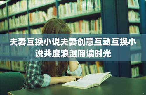 夫妻互换小说夫妻创意互动互换小说共度浪漫阅读时光