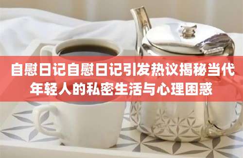 自慰日记自慰日记引发热议揭秘当代年轻人的私密生活与心理困惑
