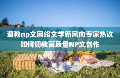 调教np文网络文学新风向专家热议如何调教高质量NP文创作