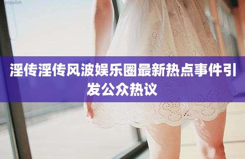 淫传淫传风波娱乐圈最新热点事件引发公众热议