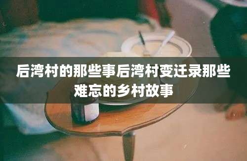 后湾村的那些事后湾村变迁录那些难忘的乡村故事