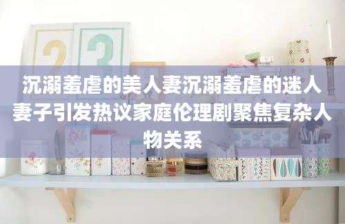沉溺羞虐的美人妻沉溺羞虐的迷人妻子引发热议家庭伦理剧聚焦复杂人物关系
