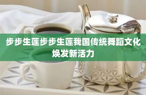 步步生莲步步生莲我国传统舞蹈文化焕发新活力