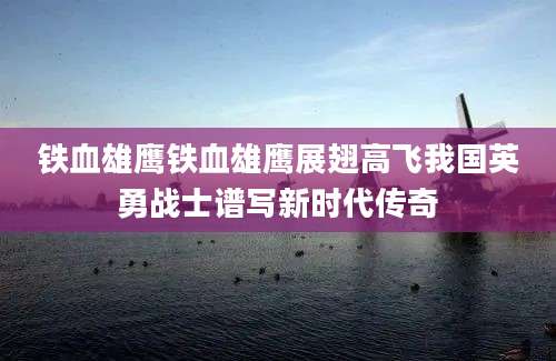 铁血雄鹰铁血雄鹰展翅高飞我国英勇战士谱写新时代传奇