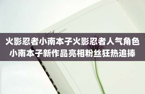 火影忍者小南本子火影忍者人气角色小南本子新作品亮相粉丝狂热追捧