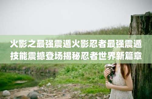 火影之最强震遁火影忍者最强震遁技能震撼登场揭秘忍者世界新篇章