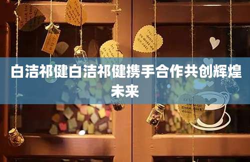 白洁祁健白洁祁健携手合作共创辉煌未来