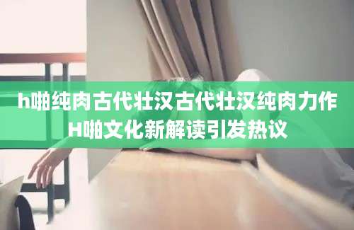 h啪纯肉古代壮汉古代壮汉纯肉力作H啪文化新解读引发热议