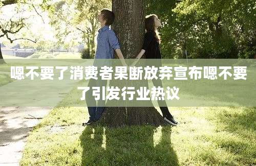 嗯不要了消费者果断放弃宣布嗯不要了引发行业热议