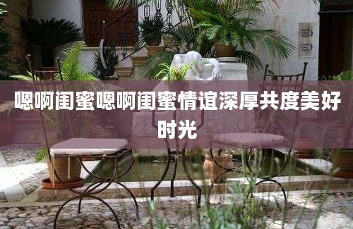 嗯啊闺蜜嗯啊闺蜜情谊深厚共度美好时光