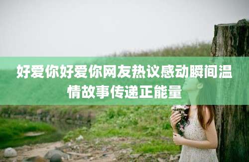 好爱你好爱你网友热议感动瞬间温情故事传递正能量