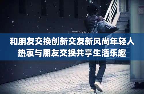 和朋友交换创新交友新风尚年轻人热衷与朋友交换共享生活乐趣