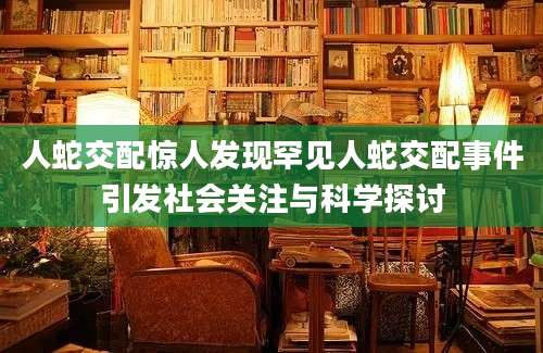 人蛇交配惊人发现罕见人蛇交配事件引发社会关注与科学探讨