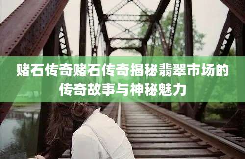 赌石传奇赌石传奇揭秘翡翠市场的传奇故事与神秘魅力