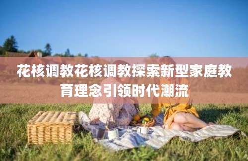 花核调教花核调教探索新型家庭教育理念引领时代潮流