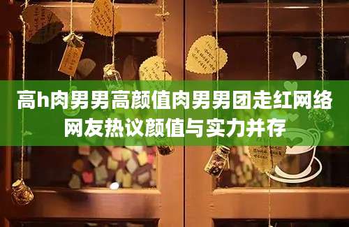 高h肉男男高颜值肉男男团走红网络网友热议颜值与实力并存