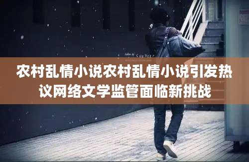 农村乱情小说农村乱情小说引发热议网络文学监管面临新挑战