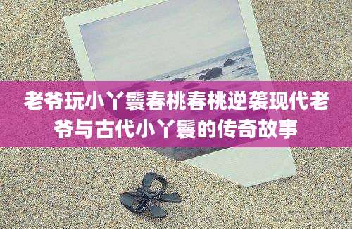 老爷玩小丫鬟春桃春桃逆袭现代老爷与古代小丫鬟的传奇故事