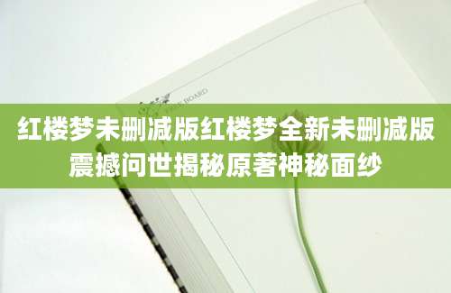 红楼梦未删减版红楼梦全新未删减版震撼问世揭秘原著神秘面纱
