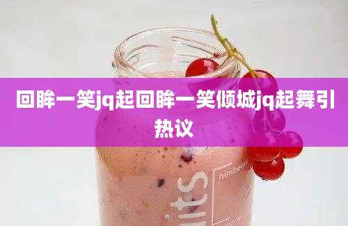 回眸一笑jq起回眸一笑倾城jq起舞引热议