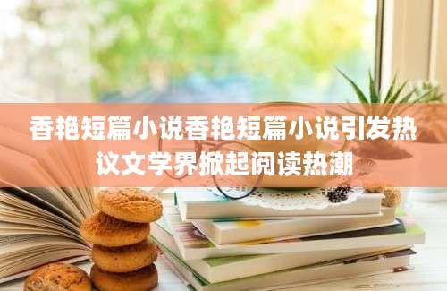 香艳短篇小说香艳短篇小说引发热议文学界掀起阅读热潮