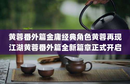 黄蓉番外篇金庸经典角色黄蓉再现江湖黄蓉番外篇全新篇章正式开启