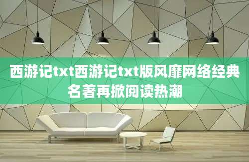 西游记txt西游记txt版风靡网络经典名著再掀阅读热潮