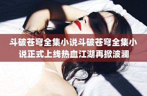 斗破苍穹全集小说斗破苍穹全集小说正式上线热血江湖再掀波澜
