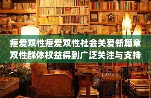 疼爱双性疼爱双性社会关爱新篇章双性群体权益得到广泛关注与支持
