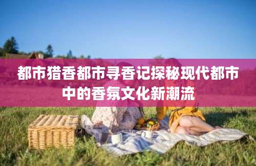 都市猎香都市寻香记探秘现代都市中的香氛文化新潮流