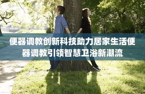 便器调教创新科技助力居家生活便器调教引领智慧卫浴新潮流