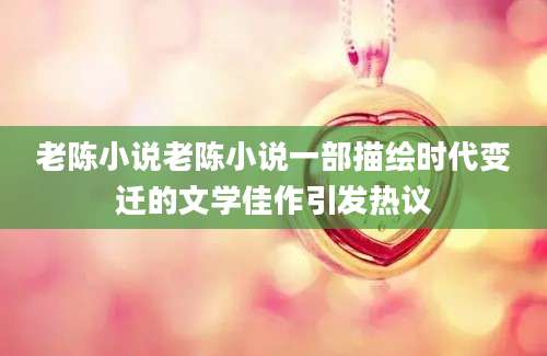 老陈小说老陈小说一部描绘时代变迁的文学佳作引发热议