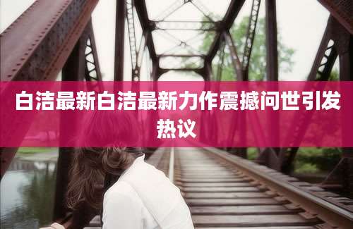 白洁最新白洁最新力作震撼问世引发热议