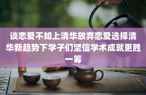 谈恋爱不如上清华放弃恋爱选择清华新趋势下学子们坚信学术成就更胜一筹