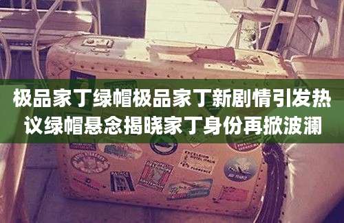 极品家丁绿帽极品家丁新剧情引发热议绿帽悬念揭晓家丁身份再掀波澜