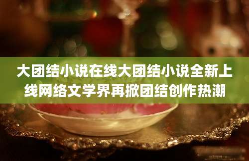 大团结小说在线大团结小说全新上线网络文学界再掀团结创作热潮