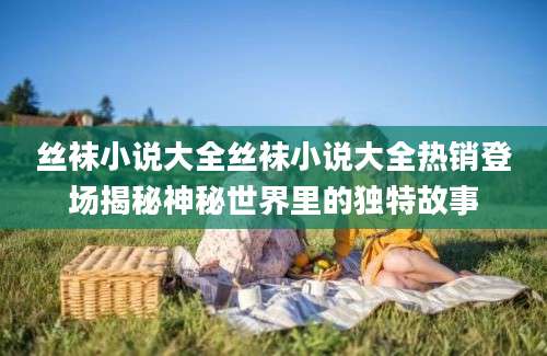 丝袜小说大全丝袜小说大全热销登场揭秘神秘世界里的独特故事
