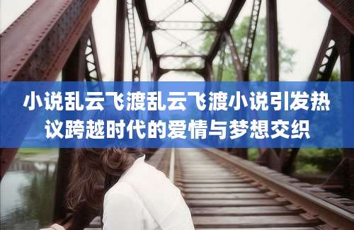 小说乱云飞渡乱云飞渡小说引发热议跨越时代的爱情与梦想交织