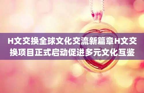 H文交换全球文化交流新篇章H文交换项目正式启动促进多元文化互鉴