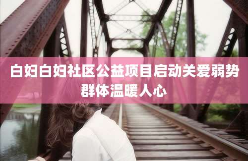 白妇白妇社区公益项目启动关爱弱势群体温暖人心