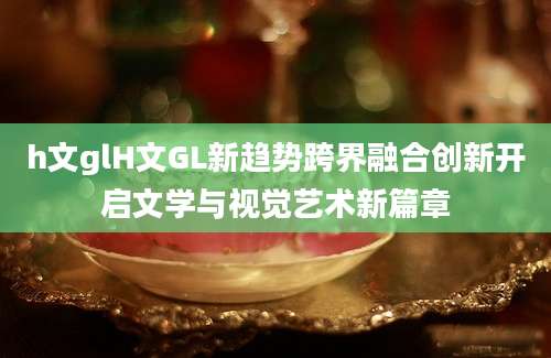 h文glH文GL新趋势跨界融合创新开启文学与视觉艺术新篇章