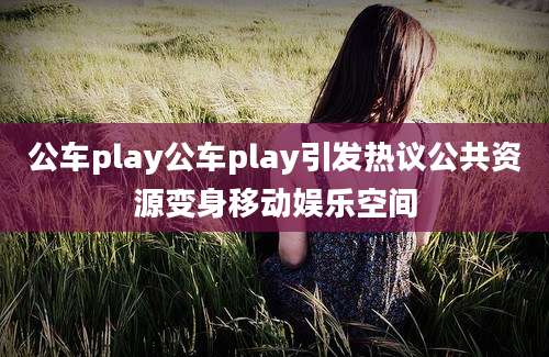 公车play公车play引发热议公共资源变身移动娱乐空间