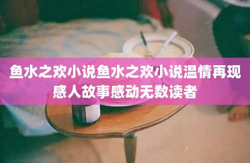 鱼水之欢小说鱼水之欢小说温情再现感人故事感动无数读者